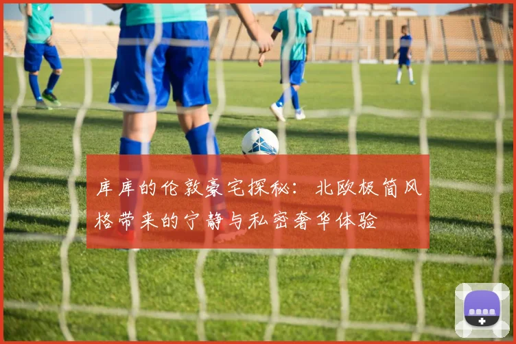 库库的伦敦豪宅探秘：北欧极简风格带来的宁静与私密奢华体验