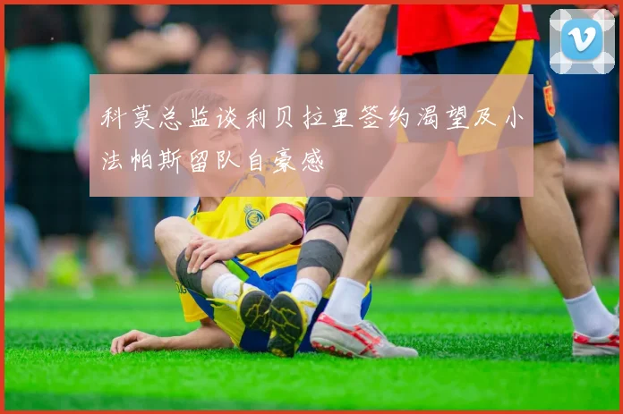 科莫总监谈利贝拉里签约渴望及小法帕斯留队自豪感