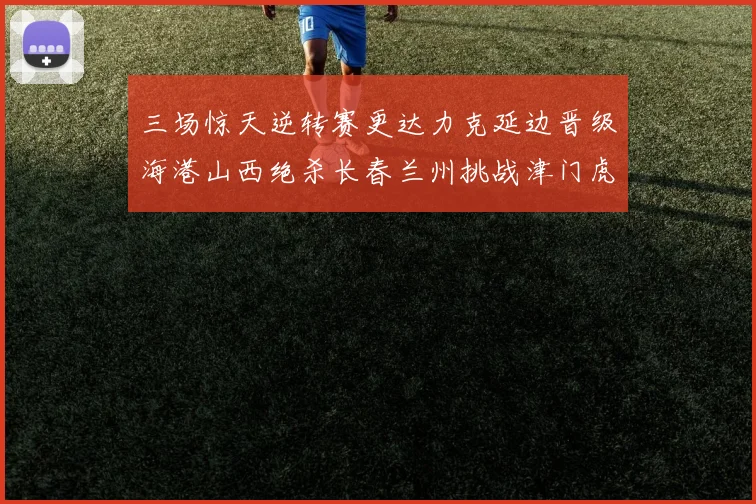 三场惊天逆转赛更达力克延边晋级海港山西绝杀长春兰州挑战津门虎