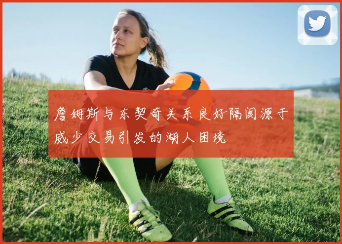 詹姆斯与东契奇关系良好隔阂源于威少交易引发的湖人困境
