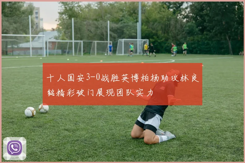 十人国安3-0战胜英博柏杨助攻林良铭精彩破门展现团队实力