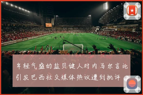 年轻气盛的盐贝健人对内马尔言论引发巴西社交媒体热议遭到批评