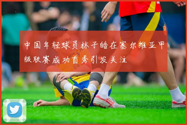 中国年轻球员林子皓在塞尔维亚甲级联赛成功首秀引发关注