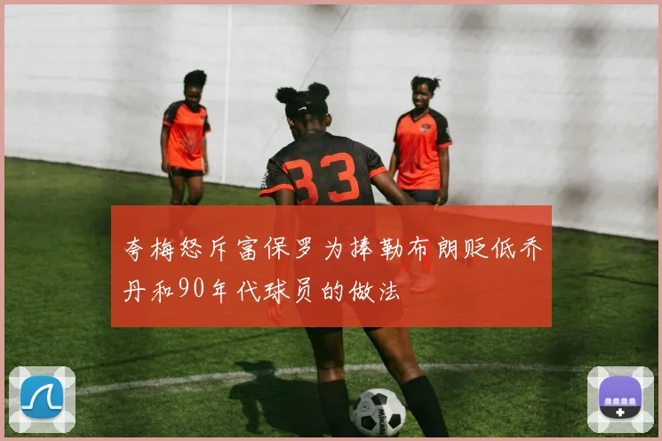 夸梅怒斥富保罗为捧勒布朗贬低乔丹和90年代球员的做法