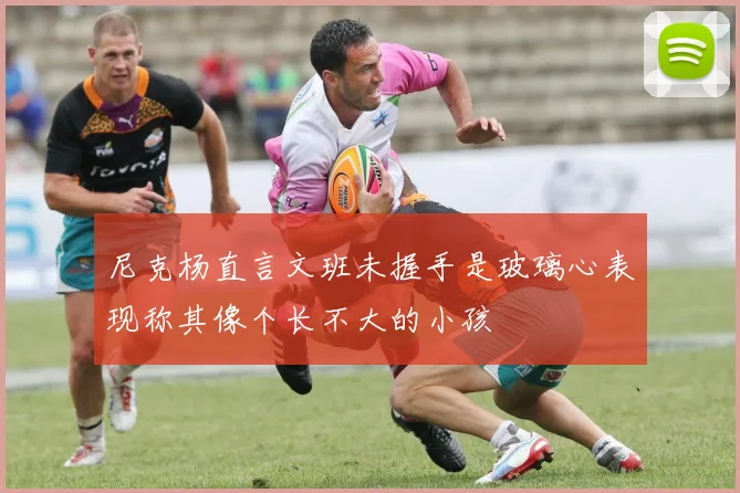 尼克杨直言文班未握手是玻璃心表现称其像个长不大的小孩