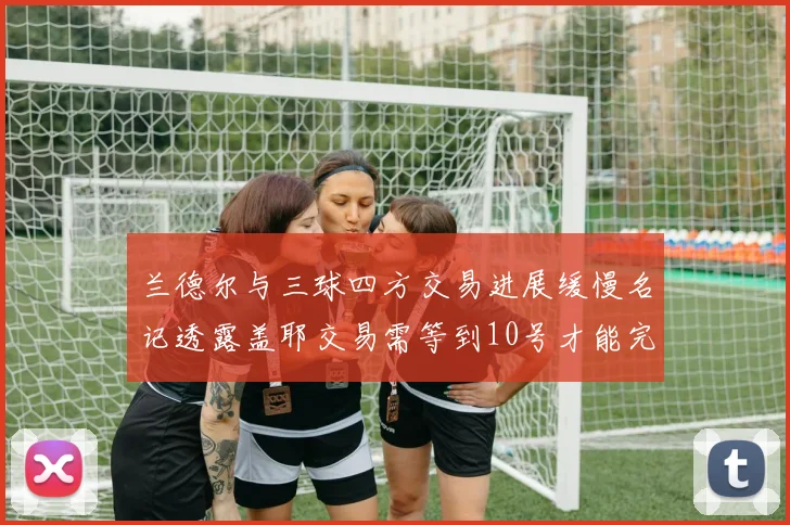 兰德尔与三球四方交易进展缓慢名记透露盖耶交易需等到10号才能完成