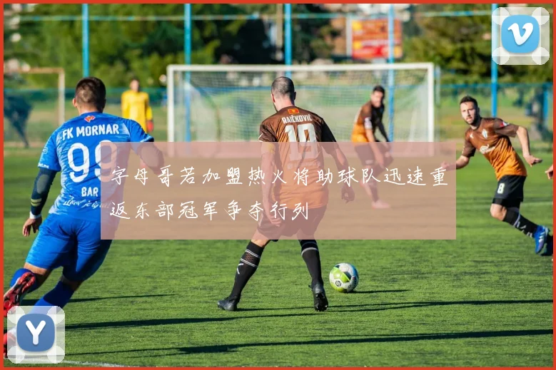字母哥若加盟热火将助球队迅速重返东部冠军争夺行列