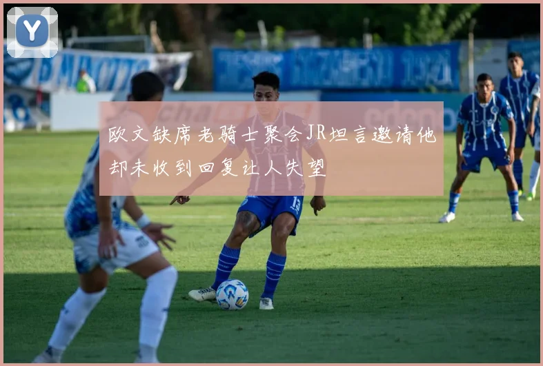 欧文缺席老骑士聚会JR坦言邀请他却未收到回复让人失望