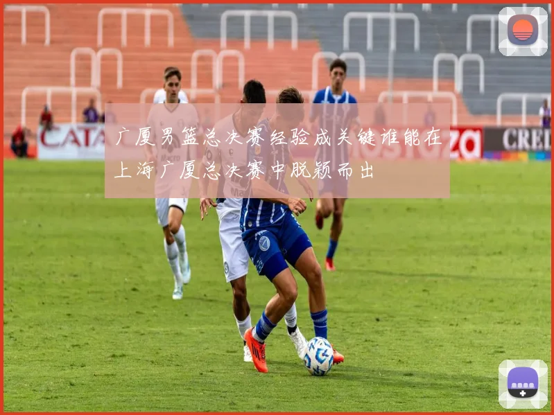 广厦男篮总决赛经验成关键谁能在上海广厦总决赛中脱颖而出