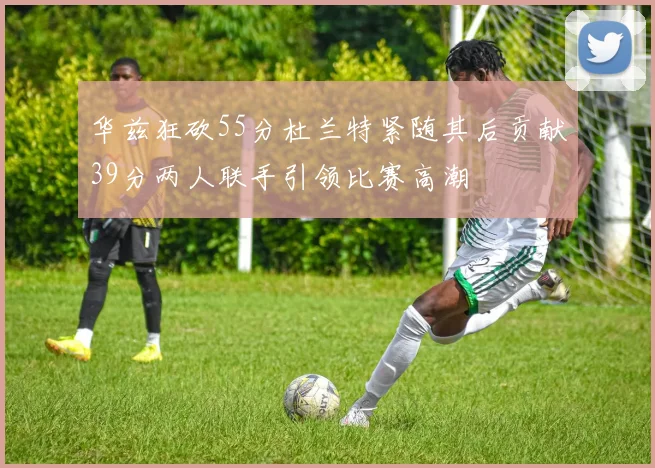 华兹狂砍55分杜兰特紧随其后贡献39分两人联手引领比赛高潮
