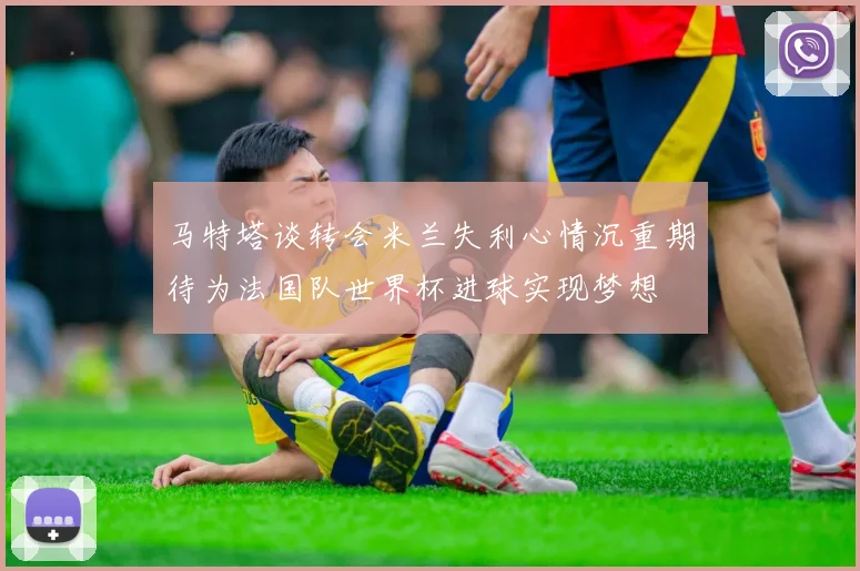 马特塔谈转会米兰失利心情沉重期待为法国队世界杯进球实现梦想