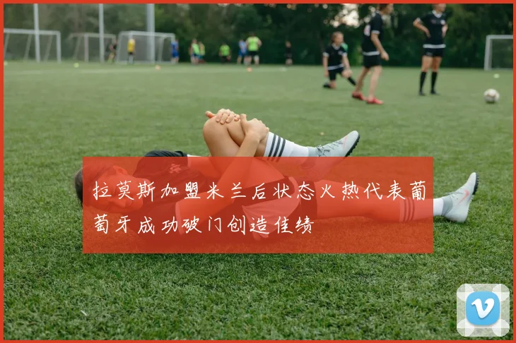拉莫斯加盟米兰后状态火热代表葡萄牙成功破门创造佳绩