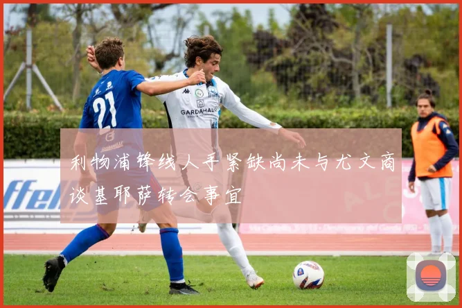 利物浦锋线人手紧缺尚未与尤文商谈基耶萨转会事宜