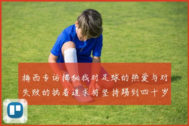 梅西专访揭秘我对足球的热爱与对失败的执着追求将坚持踢到四十岁