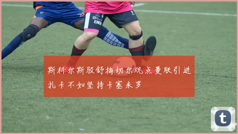 斯科尔斯驳舒梅切尔观点曼联引进扎卡不如坚持卡塞米罗