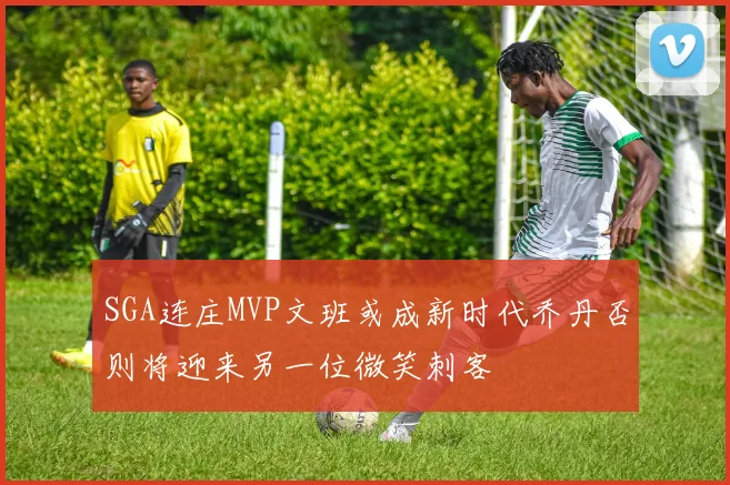 SGA连庄MVP文班或成新时代乔丹否则将迎来另一位微笑刺客