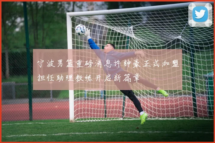 宁波男篮重磅消息许钟豪正式加盟担任助理教练开启新篇章